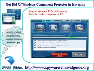 Get Rid Of Windows Component Protector in few mins

                                     Steps to enhance PC’s performance
                                     How To Remove or PC.
                                     Scan the entire computer




I was looking for some software
  to increase my PC speed and
clean up all my errors. i was not
    able to get any permanent
 solution. But then i found your
    site and it really helped to
 optimize my PC performance.
       I would recommend
     your services. ….Allen




                                    http://www.spywareremovalguide.org
 