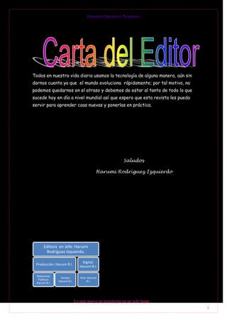 Entorno Operativo Windows




Todos en nuestra vida diaria usamos la tecnología de alguna manera, aún sin
darnos cuenta ya que el mundo evoluciona rápidamente; por tal motivo, no
podemos quedarnos en el atraso y debemos de estar al tanto de todo lo que
sucede hoy en día a nivel mundial así que espero que esta revista les pueda
servir para aprender coas nuevas y ponerlas en práctica.




                                                        Saludos

                                           Harumi Rodríguez Izquierdo




      Editora en Jefe: Harumi
       Rodríguez Izquierdo.

                                 Digital:
 Producción: Harumi R.I.
                                Harumi R.I.

 Relaciones
                Ventas:         Arte: Harumi
  Públicas:
               Harumi R.I.           R.I.
 Harumi R.I.




                             Lo más nuevo en tecnología en un solo lugar…
                                                                              1
 