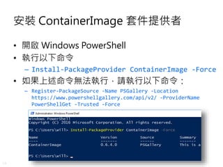 19
安裝 ContainerImage 套件提供者
• 開啟 Windows PowerShell
• 執行以下命令
– Install-PackageProvider ContainerImage -Force
• 如果上述命令無法執行，請執行以下命令：
– Register-PackageSource -Name PSGallery -Location
https://www.powershellgallery.com/api/v2/ -ProviderName
PowerShellGet -Trusted -Force
 
