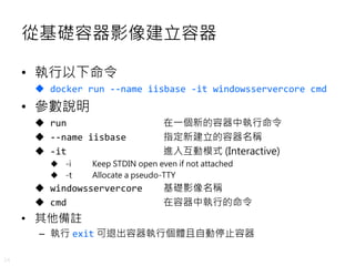 24
從基礎容器影像建立容器
• 執行以下命令
 docker run --name iisbase -it windowsservercore cmd
• 參數說明
 run 在一個新的容器中執行命令
 --name iisbase 指定新建立的容器名稱
 -it 進入互動模式 (Interactive)
 -i Keep STDIN open even if not attached
 -t Allocate a pseudo-TTY
 windowsservercore 基礎影像名稱
 cmd 在容器中執行的命令
• 其他備註
– 執行 exit 可退出容器執行個體且自動停止容器
 