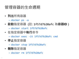 26
管理容器的生命週期
• 列出所有容器
– docker ps -a
• 啟動指定容器 (註: 1f57d7b20afc 為容器ID )
– docker start 1f57d7b20afc
• 在指定容器中執行命令
– docker exec -it 1f57d7b20afc cmd
• 停止指定容器
– docker stop 1f57d7b20afc
• 刪除指定容器
– docker rm 1f57d7b20afc
 