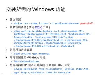 29
安裝所需的 Windows 功能
• 建立容器
– docker run --name iisbase -it windowsservercore powershell
• 安裝功能角色 ( 使用 DISM 工具 )
– dism /online /enable-feature /all /featurename:IIS-
ASPNET45 /featurename:IIS-HttpRedirect /featurename:IIS-
RequestMonitor /featurename:IIS-HttpTracing
/featurename:IIS-BasicAuthentication /featurename:IIS-
WindowsAuthentication /featurename:IIS-IPSecurity
/featurename:IIS-URLAuthorization /NoRestart
• 取得所有功能清單
– dism /online /get-features
• 取得容器裡的 Windows 功能
– Get-WindowsFeature
• 檢查容器內 IIS 是否正常啟動 (下載網頁 HTML 回來)
– Invoke-WebRequest http://localhost/ -OutFile index.htm
– wget http://localhost/ -OutFile index.htm
 