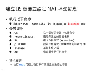 32
建立 IIS 容器並設定 NAT 埠號對應
• 執行以下命令
 docker run --name iis1 -it -p 8088:80 iisimage cmd
• 參數說明
 run 在一個新的容器中執行命令
 --name iisbase 指定新建立的容器名稱
 -it 進入互動模式 (Interactive)
 -p 8088:80 設定主機埠號 8088 對應到容器的 80
 iisimage 基礎影像名稱
 cmd 在容器中執行的命令
• 其他備註
– 執行 exit 可退出容器執行個體且自動停止容器
 