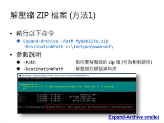 43
解壓縮 ZIP 檔案 (方法1)
• 執行以下命令
 Expand-Archive -Path MyWebSite.zip
-DestinationPath c:inetpubwwwroot
• 參數說明
 -Path 指向要解壓縮的 zip 檔 (可為相對路徑)
 -DestinationPath 解壓縮到哪個資料夾
Expand-Archive cmdlet
 