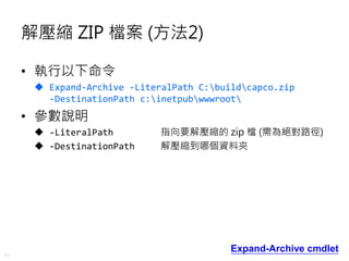 44
解壓縮 ZIP 檔案 (方法2)
• 執行以下命令
 Expand-Archive -LiteralPath C:buildcapco.zip
-DestinationPath c:inetpubwwwroot
• 參數說明
 -LiteralPath 指向要解壓縮的 zip 檔 (需為絕對路徑)
 -DestinationPath 解壓縮到哪個資料夾
Expand-Archive cmdlet
 