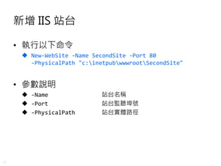 45
新增 IIS 站台
• 執行以下命令
 New-WebSite -Name SecondSite -Port 80
-PhysicalPath "c:inetpubwwwrootSecondSite"
• 參數說明
 -Name 站台名稱
 -Port 站台監聽埠號
 -PhysicalPath 站台實體路徑
 