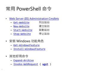 48
常用 PowerShell 命令
• Web Server (IIS) Administration Cmdlets
– Get-WebSite 列出站台
– New-Website 建立站台
– Start-Website 啟動站台
– Stop-Website 停止站台
• 安裝 Windows 功能角色
– Get-WindowsFeature
– Install-WindowsFeature
• 其他好用命令
– Expand-Archive
– Invoke-WebRequest ( wget )
 