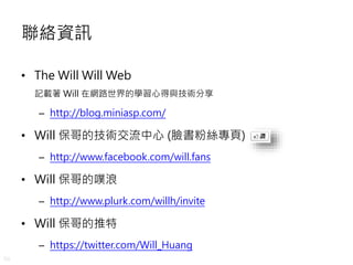 50
聯絡資訊
• The Will Will Web
記載著 Will 在網路世界的學習心得與技術分享
– http://blog.miniasp.com/
• Will 保哥的技術交流中心 (臉書粉絲專頁)
– http://www.facebook.com/will.fans
• Will 保哥的噗浪
– http://www.plurk.com/willh/invite
• Will 保哥的推特
– https://twitter.com/Will_Huang
 