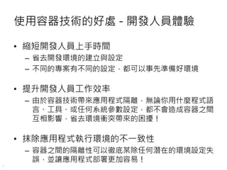8
使用容器技術的好處 - 開發人員體驗
• 縮短開發人員上手時間
– 省去開發環境的建立與設定
– 不同的專案有不同的設定，都可以事先準備好環境
• 提升開發人員工作效率
– 由於容器技術帶來應用程式隔離，無論你用什麼程式語
言、工具、或任何系統參數設定，都不會造成容器之間
互相影響，省去環境衝突帶來的困擾！
• 抹除應用程式執行環境的不一致性
– 容器之間的隔離性可以徹底某除任何潛在的環境設定失
誤，並讓應用程式部署更加容易！
 