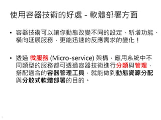 9
使用容器技術的好處 - 軟體部署方面
• 容器技術可以讓你動態改變不同的設定、新增功能、
橫向延展服務，更能迅速的反應需求的變化！
• 透過 微服務 (Micro-service) 架構，應用系統中不
同類型的服務都可透過容器技術進行分類與管理，
搭配適合的容器管理工具，就能做到動態資源分配
與分散式軟體部署的目的。
 