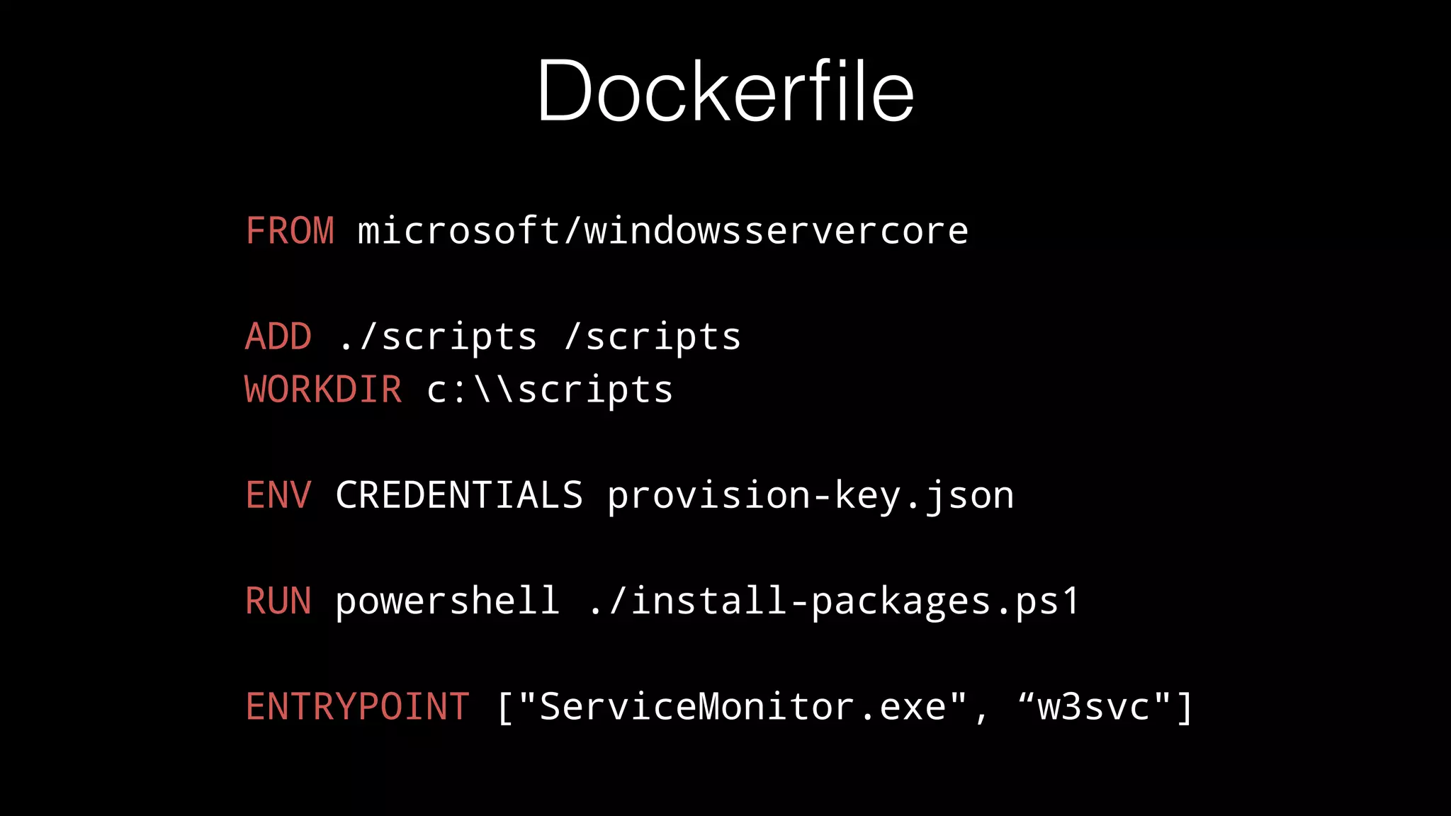Dockerﬁle
FROM microsoft/windowsservercore
ADD ./scripts /scripts
WORKDIR c:scripts
ENV CREDENTIALS provision-key.json
RUN powershell ./install-packages.ps1
ENTRYPOINT ["ServiceMonitor.exe", “w3svc"]
 