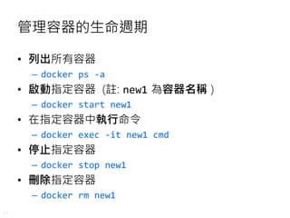 17
管理容器的生命週期
• 列出所有容器
– docker ps -a
• 啟動指定容器 (註: new1 為容器名稱 )
– docker start new1
• 在指定容器中執行命令
– docker exec -it new1 cmd
• 停止指定容器
– docker stop new1
• 刪除指定容器
– docker rm new1
 