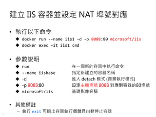 21
建立 IIS 容器並設定 NAT 埠號對應
• 執行以下命令
 docker run --name iis1 -d -p 8088:80 microsoft/iis
 docker exec -it iis1 cmd
• 參數說明
 run 在一個新的容器中執行命令
 --name iisbase 指定新建立的容器名稱
 -d 進入 detach 模式 (背景執行模式)
 -p 8088:80 設定主機埠號 8088 對應到容器的80埠號
 microsoft/iis 基礎影像名稱
• 其他備註
– 執行 exit 可退出容器執行個體且自動停止容器
 