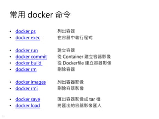 33
常用 docker 命令
• docker ps 列出容器
• docker exec 在容器中執行程式
• docker run 建立容器
• docker commit 從 Container 建立容器影像
• docker build 從 Dockerfile 建立容器影像
• docker rm 刪除容器
• docker images 列出容器影像
• docker rmi 刪除容器影像
• docker save 匯出容器影像成 tar 檔
• docker load 將匯出的容器影像匯入
 