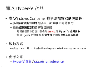 7
關於 Hyper-V 容器
• 為 Windows Container 技術增加容器的隔離性
– 多個容器執行個體可以在一部主機上同時執行
– 透過虛擬機器來提供容器隔離
• 每個容器皆執行於一個名為 vmwp 的 Hyper-V 虛擬機中
• 每個 Hyper-V 容器 與 容器主機 之間提供核心層級隔離
• 啟動方式
docker run -it --isolation=hyperv windowsservercore cmd
• 參考文章
– Hyper-V 容器 / docker run reference
 
