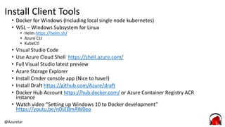 @Azuretar
Install Client Tools
• Docker for Windows (Including local single node kubernetes)
• WSL – Windows Subsystem for Linux
• Helm https://helm.sh/
• Azure CLI
• KubeCtl
• Visual Studio Code
• Use Azure Cloud Shell https://shell.azure.com/
• Full Visual Studio latest preview
• Azure Storage Explorer
• Install Cmder console app (Nice to have!)
• Install Draft https://github.com/Azure/draft
• Docker Hub Account https://hub.docker.com/ or Azure Container Registry ACR
instance
• Watch video “Setting up Windows 10 to Docker development”
https://youtu.be/n0sEBmAW0eo
 