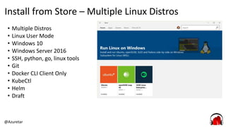 @Azuretar
Install from Store – Multiple Linux Distros
• Multiple Distros
• Linux User Mode
• Windows 10
• Windows Server 2016
• SSH, python, go, linux tools
• Git
• Docker CLI Client Only
• KubeCtl
• Helm
• Draft
 