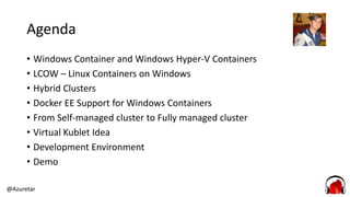 @Azuretar
Agenda
• Windows Container and Windows Hyper-V Containers
• LCOW – Linux Containers on Windows
• Hybrid Clusters
• Docker EE Support for Windows Containers
• From Self-managed cluster to Fully managed cluster
• Virtual Kublet Idea
• Development Environment
• Demo
 