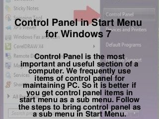 Control Panel in Start Menu
for Windows 7
Control Panel is the most
important and useful section of a
computer. We frequently use
items of control panel for
maintaining PC. So it is better if
you get control panel items in
start menu as a sub menu. Follow
the steps to bring control panel as
a sub menu in Start Menu.

 
