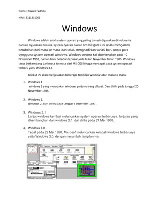 Nama : Riswan Fadhilla
NIM : 3311301065
Windows
Windows adalah salah system operasi yang paling banyak digunakan di Indonesia
bahkan digunakan didunia. System operasi buatan om bill gates ini selalu mengalami
perubahan dari masa ke masa, dan selalu menghadirkan variasi baru untuk para
pengguna system operasi windows. Windows pertama kali diperkenalkan pada 10
November 1983, namun baru beredar di pasar pada bulan November tahun 1985. Windows
terus berkembang dari masa ke masa dari MS-DOS hingga mencapai pada system operasi
terbaru yaitu Windows 8.1.
Berikut ini akan menjelaskan beberapa tampilan Windows dari masa ke masa.
1. Windows 1
windows 1 yang merupakan windows pertama yang dibuat. Dan dirilis pada tanggal 20
November 1985.
2. Windows 2.
windows 2. Dan dirilis pada tanggal 9 Desember 1987.
3. Windows 2.1
Lanjut windows kembali meluncurkan system operasi terbarunya, lanjutan yang
dikembangkan dari windows 2.1. dan dirilis pada 27 Mei 1988.
4. Windows 3.0
Tepat pada 22 Mei 1990, Microsoft meluncurkan kembali windows terbarunya
yaitu Windows 3.0, dengan merombak tampilannya.
 