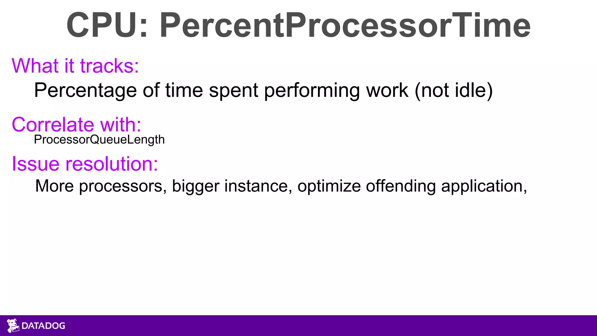 CPU: PercentProcessorTime
What it tracks:
Percentage of time spent performing work (not idle)
Correlate with:
ProcessorQueueLength
Issue resolution:
More processors, bigger instance, optimize offending application,
 