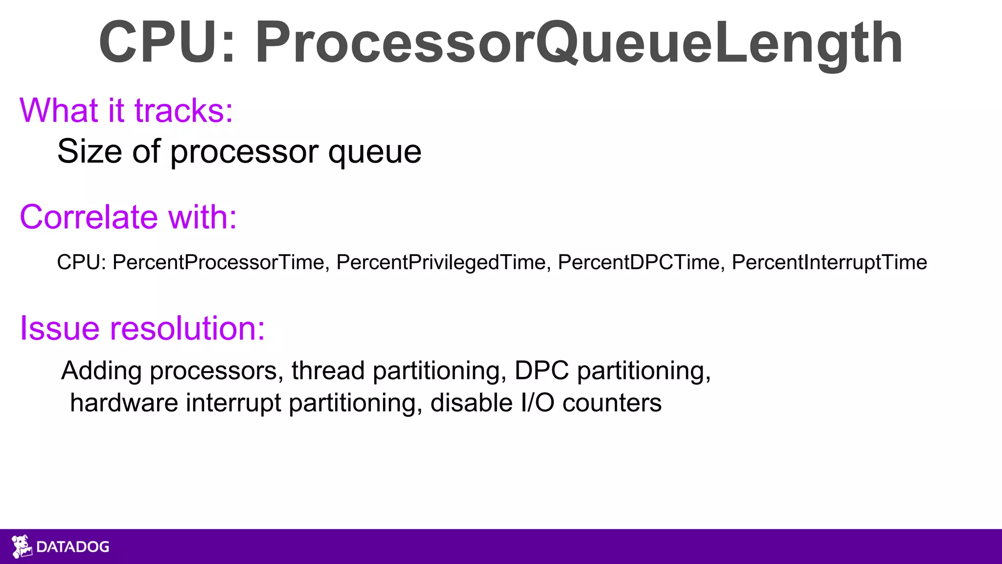 CPU: ProcessorQueueLength
What it tracks:
Size of processor queue
Correlate with:
CPU: PercentProcessorTime, PercentPrivilegedTime, PercentDPCTime, PercentInterruptTime
Issue resolution:
Adding processors, thread partitioning, DPC partitioning,
hardware interrupt partitioning, disable I/O counters
 