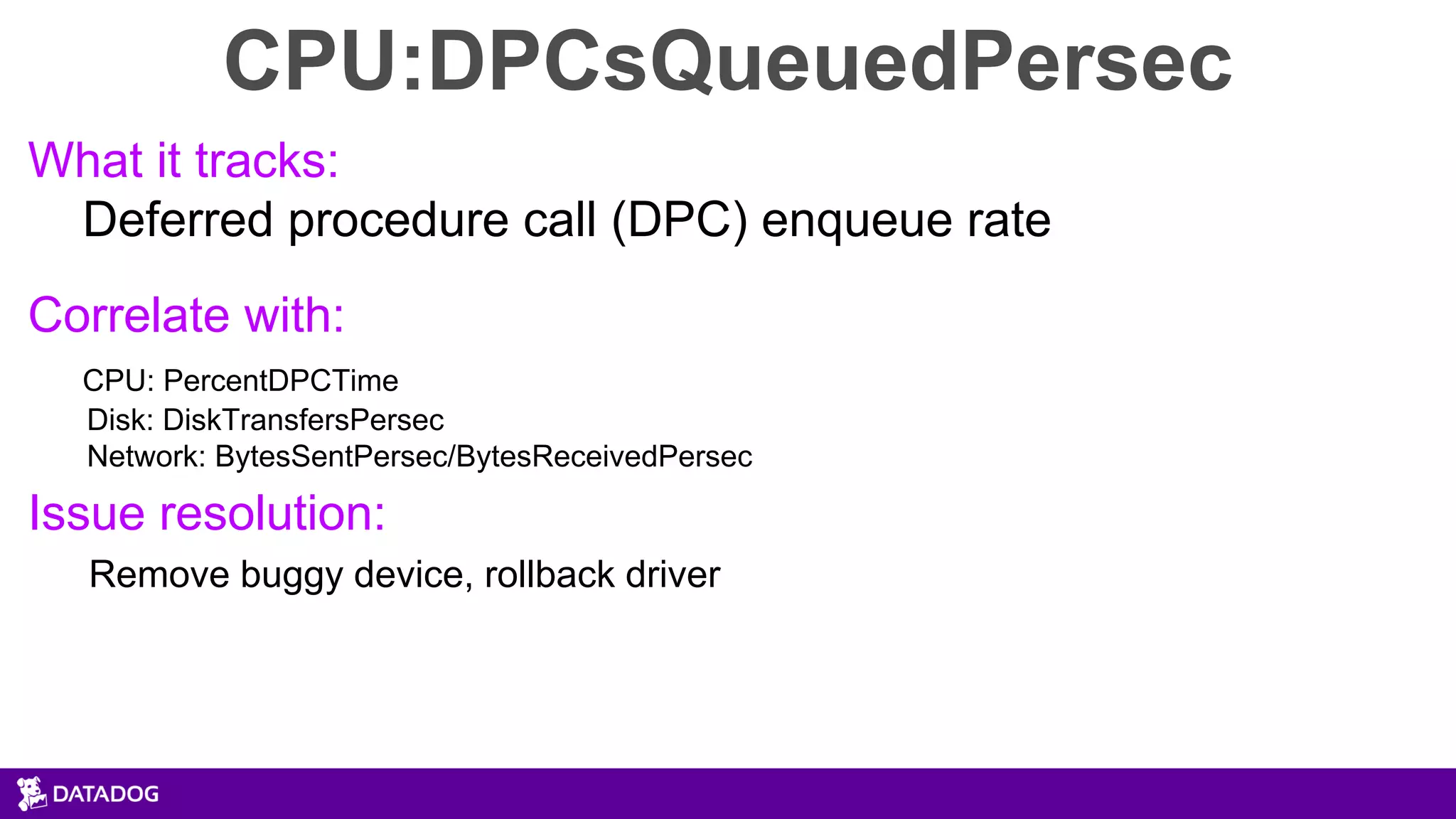 CPU:DPCsQueuedPersec
What it tracks:
Deferred procedure call (DPC) enqueue rate
Correlate with:
CPU: PercentDPCTime
Disk: DiskTransfersPersec
Network: BytesSentPersec/BytesReceivedPersec
Issue resolution:
Remove buggy device, rollback driver
 
