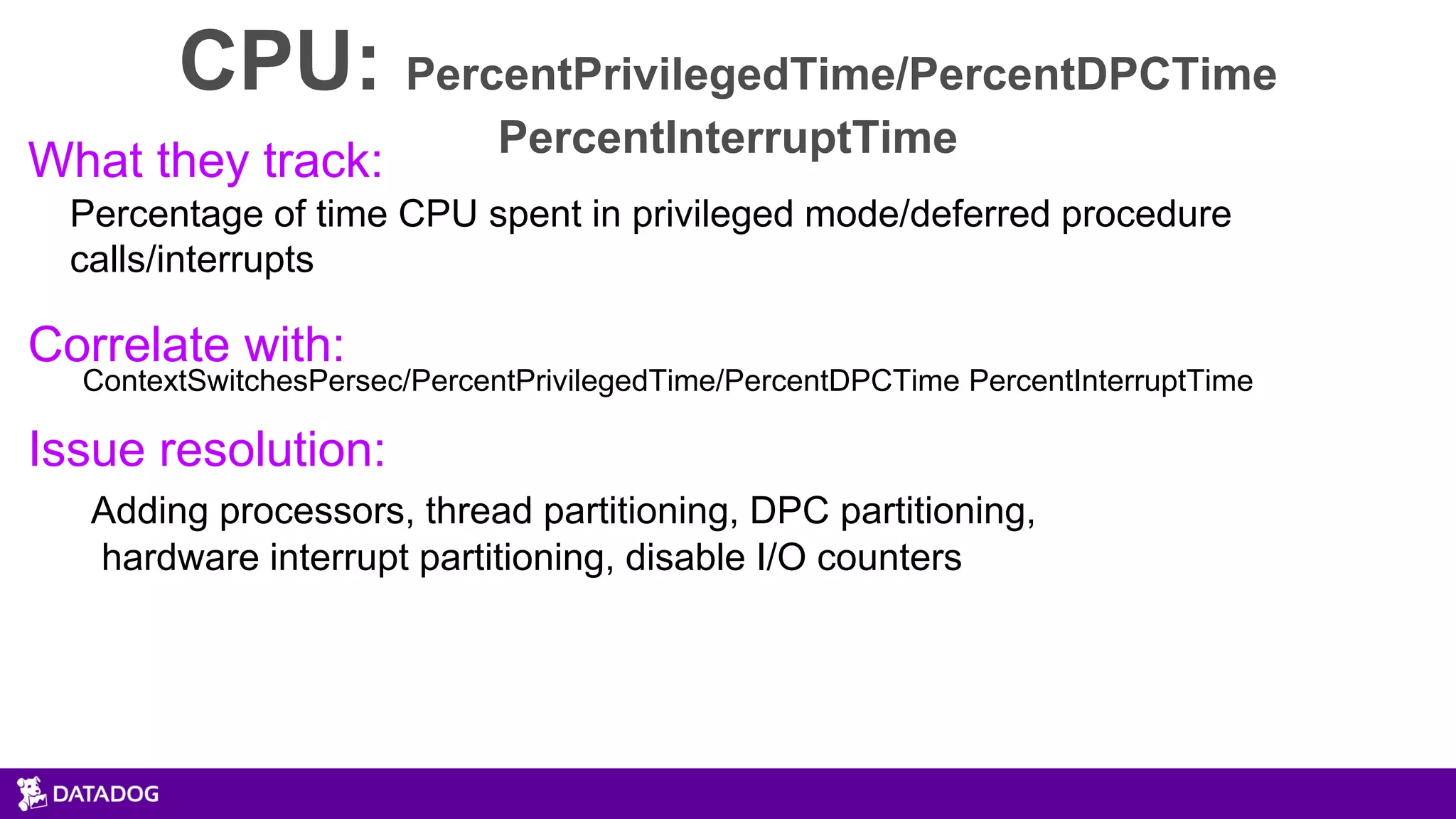 CPU: PercentPrivilegedTime/PercentDPCTime
PercentInterruptTime
What they track:
Percentage of time CPU spent in privileged mode/deferred procedure
calls/interrupts
Correlate with:
ContextSwitchesPersec/PercentPrivilegedTime/PercentDPCTime PercentInterruptTime
Issue resolution:
Adding processors, thread partitioning, DPC partitioning,
hardware interrupt partitioning, disable I/O counters
 