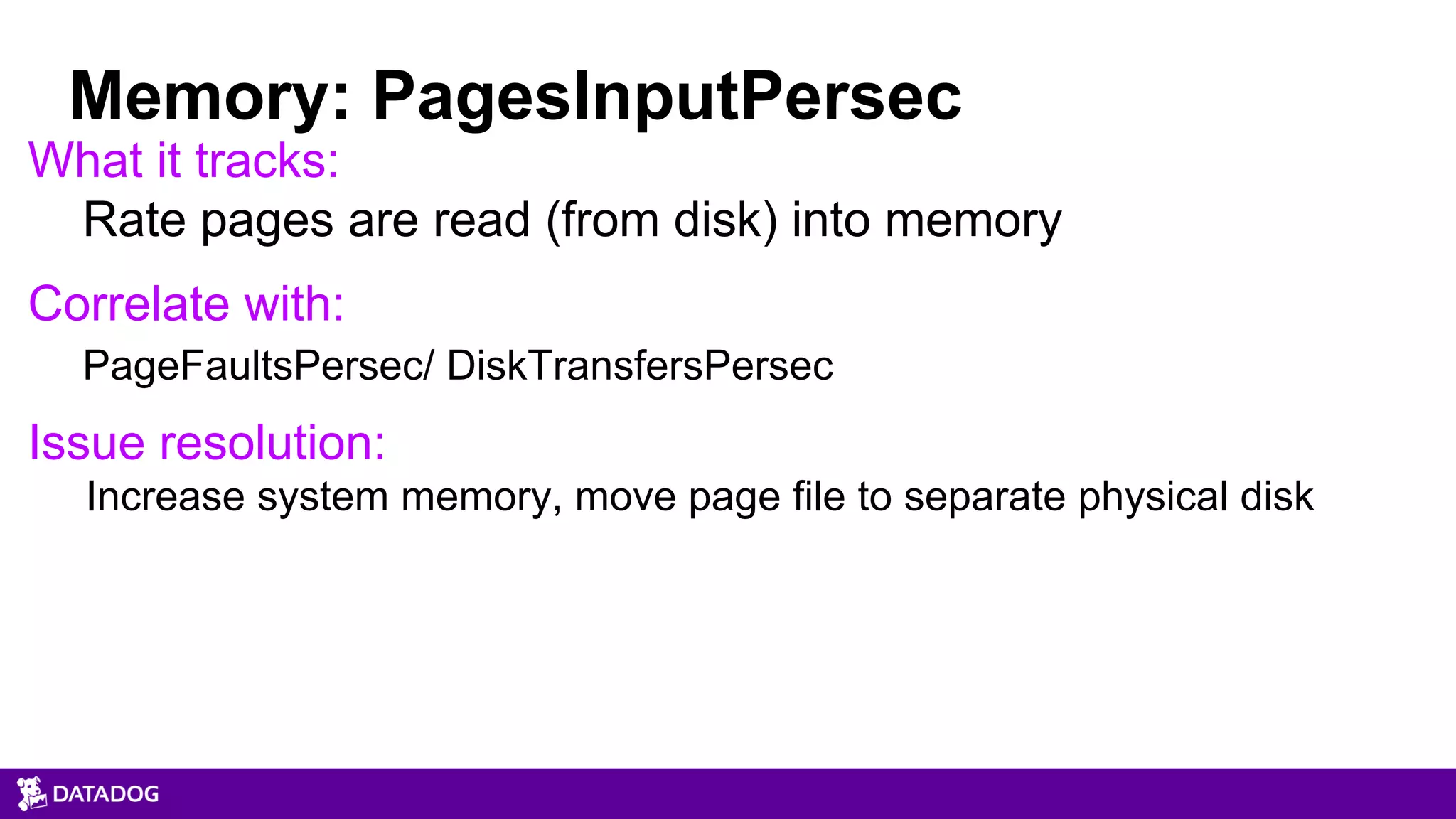 What it tracks:
Rate pages are read (from disk) into memory
Correlate with:
PageFaultsPersec/ DiskTransfersPersec
Issue resolution:
Increase system memory, move page file to separate physical disk
Memory: PagesInputPersec
 
