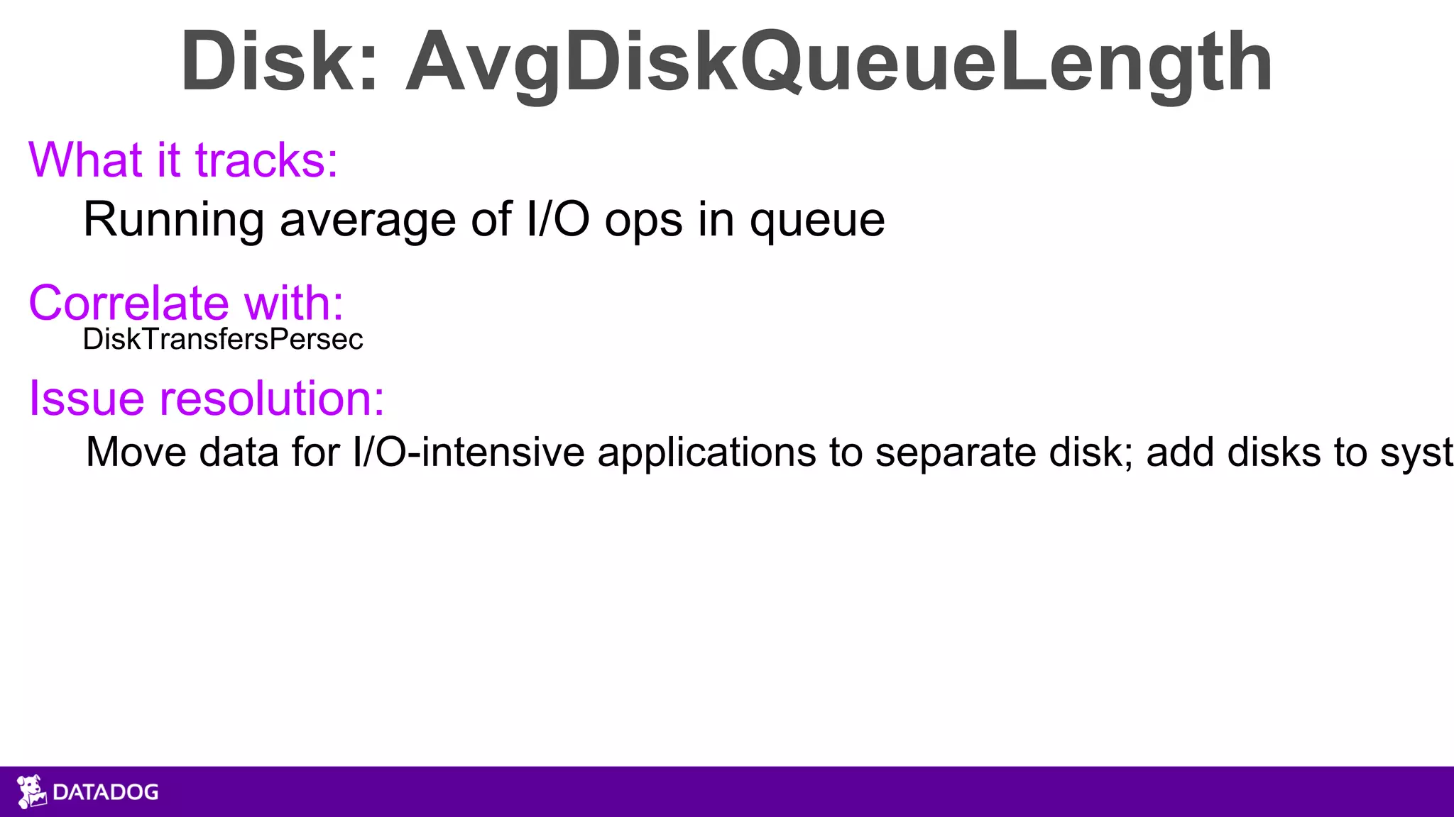 Disk: AvgDiskQueueLength
What it tracks:
Running average of I/O ops in queue
Correlate with:
DiskTransfersPersec
Issue resolution:
Move data for I/O-intensive applications to separate disk; add disks to syste
 