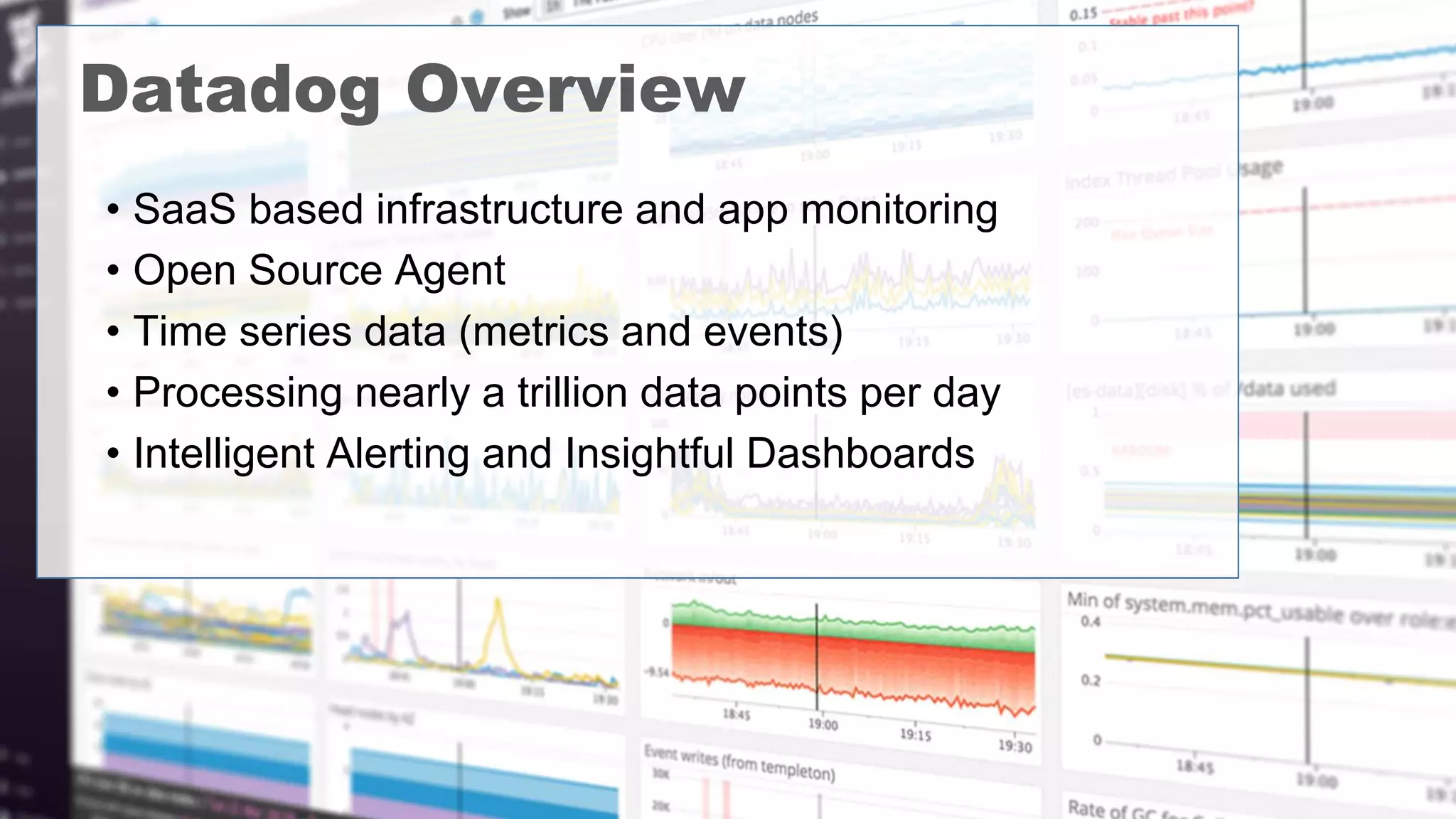 • SaaS based infrastructure and app monitoring
• Open Source Agent
• Time series data (metrics and events)
• Processing nearly a trillion data points per day
• Intelligent Alerting and Insightful Dashboards
Datadog Overview
 