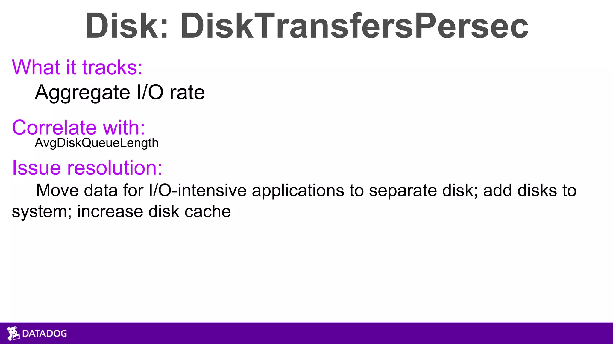Disk: DiskTransfersPersec
What it tracks:
Aggregate I/O rate
Correlate with:
AvgDiskQueueLength
Issue resolution:
Move data for I/O-intensive applications to separate disk; add disks to
system; increase disk cache
 