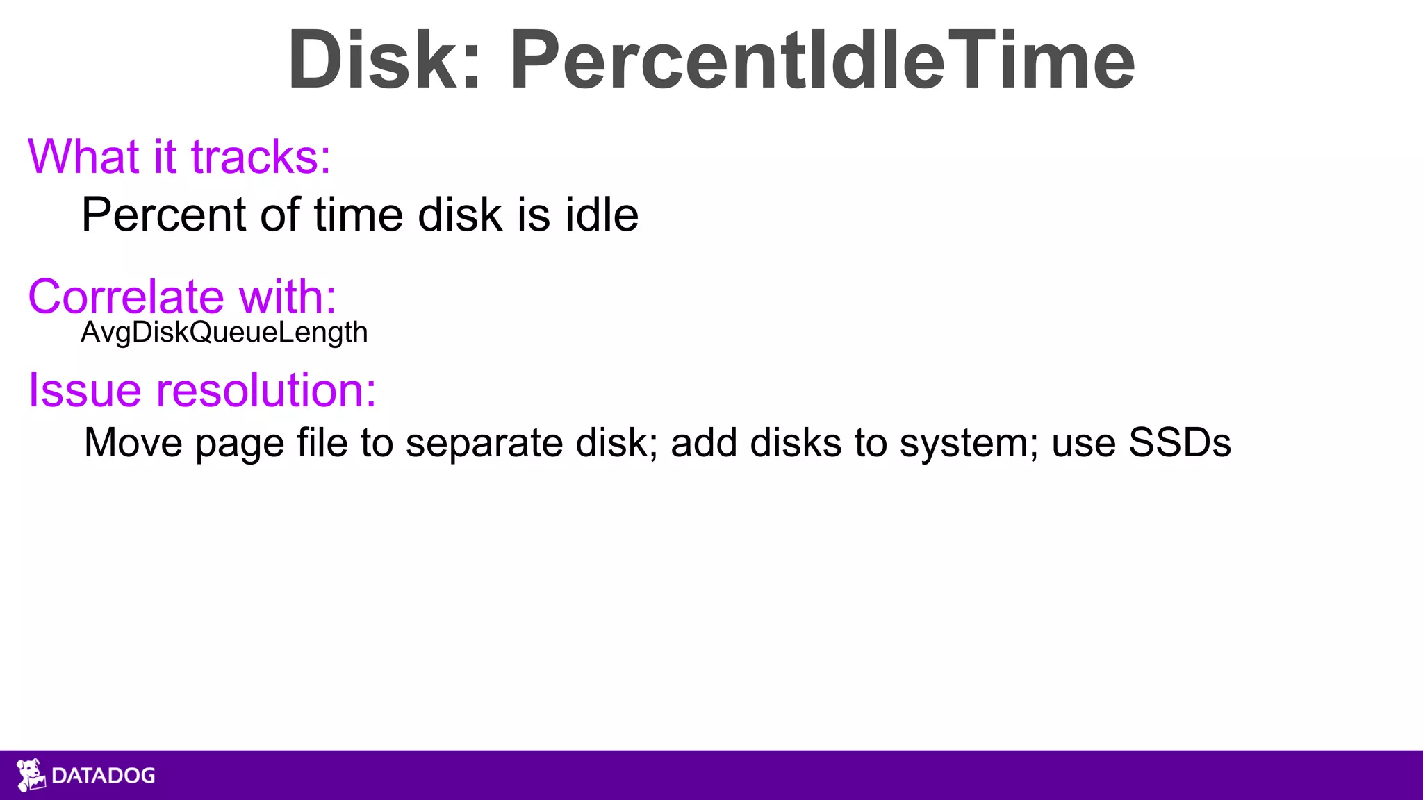 Disk: PercentIdleTime
What it tracks:
Percent of time disk is idle
Correlate with:
AvgDiskQueueLength
Issue resolution:
Move page file to separate disk; add disks to system; use SSDs
 