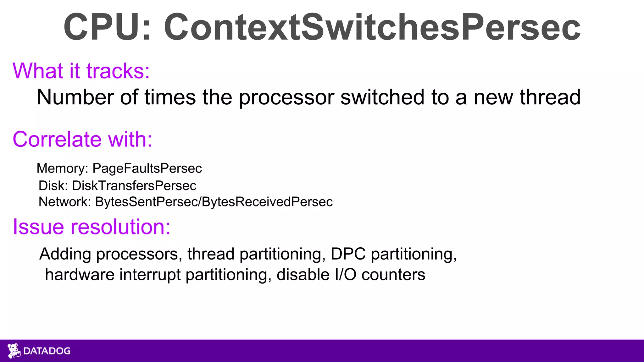 CPU: ContextSwitchesPersec
What it tracks:
Number of times the processor switched to a new thread
Correlate with:
Memory: PageFaultsPersec
Disk: DiskTransfersPersec
Network: BytesSentPersec/BytesReceivedPersec
Issue resolution:
Adding processors, thread partitioning, DPC partitioning,
hardware interrupt partitioning, disable I/O counters
 