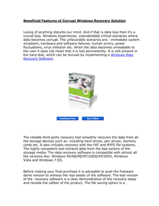 Beneficial Features of Corrupt Windows Recovery Solution


Losing of anything disturbs our mind. And if that is data loss then it's a
crucial loss. Windows experiences unpredictable critical scenarios where
data becomes corrupt. The unfavorable scenarios are: immediate system
shutdown, hardware and software failures, human errors, power
fluctuations, virus infection etc. When the data becomes unreadable to
the user it does not mean that it is lost permanently. It is still present in
the hard disk, which can be revived by implementing a Windows Data
Recovery Software.




The reliable third party recovery tool smoothly recovers the data from all
the storage devices such as: including hard drives, pen drives, memory
cards etc. It also includes recovery with the FAT and NTFS file systems.
The highly competent tool extracts data from the bad sectors of the
storage media. The data recovery software is compatible with almost all
the versions like: Windows 95/98/ME/NT/2000/XP/2003, Windows
Vista and Windows 7 OS.


Before making your final purchase it is advisable to avail the freeware
demo version to witness the real assets of the software. The test version
of the recovery software is a clear demonstration of the recovery steps
and reveals the caliber of the product. The file saving option is a
 