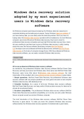 Windows data recovery solution
adopted by my most experienced
users is Windows data recovery
software
As Windows computer users keeps increasing, the Windows data loss cases due to
accidental deleting and formatting also increase. Facing Windows data loss problems, if
you have backup data, you can easily solve the data loss problem. But if you have no
backup data, the Windows data recovery operation will be troublesome. As most Windows
computer users know little about Windows data recovery, they have to resort to
professional data recovery companies and pay high Windows data recovery fees. Users
who are unwilling to pay fees have to give up Windows data recovery. Luckily, hearing
about this news, the famous software developing company MiniTool Solution
Ltd. develops a piece of professional Windows data recovery software MiniTool Power
data recovery on the basis of computer storage theory. With this professional Windows
data recovery software, you can easily complete Windows data recovery.
--Source from
http://www.powerdatarecovery.com/recover-deleted-files/windows-data-recovery.ht
ml
All-in-one professional Windows data recovery software
As mentioned, the professional Windows data recovery software MiniTool Power Data
Recovery can help you recover lost Windows data. Since some new MiniTool Power Data
Recovery users know little about thisWindows data recovery software, the brief
introduction of this excellent all-in-one professional data recovery software is given below.
1. Simple operations. MiniTool Power Data Recovery, the professional Windows data
recovery software with very simple operations can even guide new users to fast complete
Windows data recovery with detailed prompt.
2. Complete functions. As a piece of all-in-one Windows data recovery software,
MiniTool Power Data Recovery can help perform Windows data recovery for data lost for
almost all non-physical factors.
3. Excellent compatibility. The professional Windows data recovery software MiniTool
Power Data Recovery has excellent compatibility, so it not only can work under Windows
Server computer as well as common Windows computer.
The brief introduction of the Windows data recovery software MiniTool Power Data
Recovery is given above. To make you know this powerful Windows data recovery
software better, the Windows data recovery operation for deleted data is given below.
 