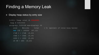 Demo 1: Finding a Memory Leak
 Enable allocation backtracking (gflags is part of Debugging Tools; be careful
though, backtracking adds considerable runtime overhead)
gflags /i plauscherl.exe +ust
 Display heap summary
0:001> !heap -s
Heap Flags Reserv Commit Virt Free List UCR Virt Lock Fast
(k) (k) (k) (k) length blocks cont. heap
-----------------------------------------------------------------------------
039c0000 08000002 16420 8520 16364 158 26 5 0 0 LFH
03c10000 08001002 60 12 60 3 2 1 0 0
-----------------------------------------------------------------------------
 