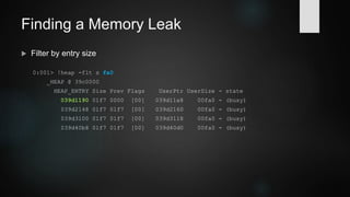 Finding a Memory Leak
 Display heap status by entry size
0:001> !heap -stat -h 039c0000
heap @ 039c0000
group-by: TOTSIZE max-display: 20
size #blocks total ( %) (percent of total busy bytes)
fa0 158 - 14ff00 (97.12)
17d8 1 - 17d8 (0.43)
10d2 1 - 10d2 (0.30)
1000 1 - 1000 (0.29)
20 68 - d00 (0.23)
 