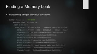 Finding a Memory Leak
 Filter by entry size
0:001> !heap -flt s fa0
_HEAP @ 39c0000
HEAP_ENTRY Size Prev Flags UserPtr UserSize - state
039d1190 01f7 0000 [00] 039d11a8 00fa0 - (busy)
039d2148 01f7 01f7 [00] 039d2160 00fa0 - (busy)
039d3100 01f7 01f7 [00] 039d3118 00fa0 - (busy)
039d40b8 01f7 01f7 [00] 039d40d0 00fa0 - (busy)
 