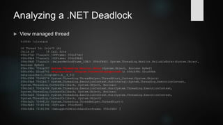 Demo 4: Analyzing a .NET Deadlock
 Enter: SOS (Son Of Strike) .NET Debugging Extension
 Load SOS (part of every CLR)
0:008> .loadby sos clr
0:008> .cordll -ve -u -l
Automatically loaded SOS Extension
CLRDLL: Loaded DLL C:WindowsMicrosoft.NETFrameworkv4.0.30319mscordacwks.dll
CLR DLL status: Loaded DLL
C:WindowsMicrosoft.NETFrameworkv4.0.30319mscordacwks.dll
 Memdumps: Always use sos.dll / mscordacwks.dll from identical CLR (version /
bitness). Latest WinDbg releases can load matching sos.dll from Microsoft symbol
server.
 