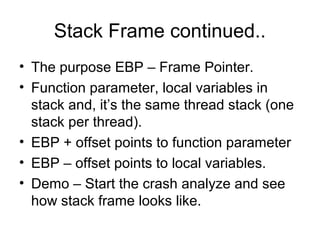 Stack Frame continued..
• The purpose EBP – Frame Pointer.
• Function parameter, local variables in
  stack and, it’s the same thread stack (one
  stack per thread).
• EBP + offset points to function parameter
• EBP – offset points to local variables.
• Demo – Start the crash analyze and see
  how stack frame looks like.
 