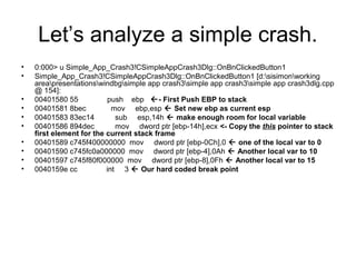 Let’s analyze a simple crash.
•   0:000> u Simple_App_Crash3!CSimpleAppCrash3Dlg::OnBnClickedButton1
•   Simple_App_Crash3!CSimpleAppCrash3Dlg::OnBnClickedButton1 [d:sisimonworking
    areapresentationswindbgsimple app crash3simple app crash3simple app crash3dlg.cpp
    @ 154]:
•   00401580 55            push ebp - First Push EBP to stack
•   00401581 8bec           mov ebp,esp  Set new ebp as current esp
•   00401583 83ec14          sub esp,14h  make enough room for local variable
•   00401586 894dec          mov dword ptr [ebp-14h],ecx <- Copy the this pointer to stack
    first element for the current stack frame
•   00401589 c745f400000000 mov dword ptr [ebp-0Ch],0  one of the local var to 0
•   00401590 c745fc0a000000 mov dword ptr [ebp-4],0Ah  Another local var to 10
•   00401597 c745f80f000000 mov dword ptr [ebp-8],0Fh  Another local var to 15
•   0040159e cc           int 3  Our hard coded break point
 