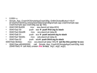 •  0:000> u
•  Simple_App_Crash3!CSimpleAppCrash3Dlg::OnBnClickedButton1+0x1f
   [d:sisimonworking areapresentationswindbgsimple app crash3simple app
   crash3simple app crash3dlg.cpp @ 160]:
• 0040159f 8b45f4         mov eax,dword ptr [ebp-0Ch]
• 004015a2 50            push eax  push first arg to stack
• 004015a3 8b4df8          mov ecx,dword ptr [ebp-8]
• 004015a6 51            push ecx  push second arg to stack
• 004015a7 8b55fc          mov edx,dword ptr [ebp-4]
• 004015aa 52            push edx push third arg to stack
004015ab 8b4dec        mov ecx,dword ptr [ebp-14h]  set the this pointer to ecx
• 004015ae e82d000000         call Simple_App_Crash3!CSimpleAppCrash3Dlg::Add
   (004015e0)  call Add( unseen this in ecx, arg1, arg2, arg3)
 