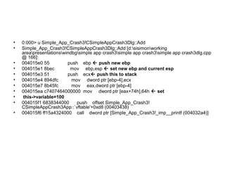 •   0:000> u Simple_App_Crash3!CSimpleAppCrash3Dlg::Add
•   Simple_App_Crash3!CSimpleAppCrash3Dlg::Add [d:sisimonworking
    areapresentationswindbgsimple app crash3simple app crash3simple app crash3dlg.cpp
    @ 166]:
•   004015e0 55          push ebp  push new ebp
•   004015e1 8bec         mov ebp,esp  set new ebp and current esp
•   004015e3 51          push ecx push this to stack
•   004015e4 894dfc        mov dword ptr [ebp-4],ecx
•   004015e7 8b45fc        mov eax,dword ptr [ebp-4]
•   004015ea c7407464000000 mov dword ptr [eax+74h],64h  set
•    this->variable=100
•   004015f1 6838344000      push offset Simple_App_Crash3!
    CSimpleAppCrash3App::`vftable'+0xd8 (00403438)
•   004015f6 ff15a4324000 call dword ptr [Simple_App_Crash3!_imp__printf (004032a4)]
 