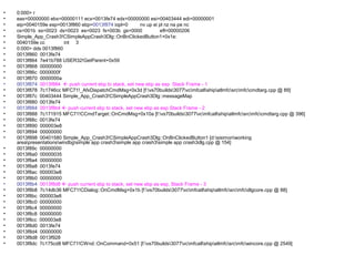 •   0:000> r
•   eax=00000000 ebx=00000111 ecx=0013fe74 edx=00000000 esi=00403444 edi=00000001
•   eip=0040159e esp=0013f860 ebp=0013f874 iopl=0         nv up ei pl nz na pe nc
•   cs=001b ss=0023 ds=0023 es=0023 fs=003b gs=0000                efl=00000206
•   Simple_App_Crash3!CSimpleAppCrash3Dlg::OnBnClickedButton1+0x1e:
•   0040159e cc          int 3
•   0:000> dds 0013f860
•   0013f860 0013fe74
•   0013f864 7e41b788 USER32!GetParent+0x59
•   0013f868 00000000
•   0013f86c 0000000f
•   0013f870 0000000a
•   0013f874 0013f884  push current ebp to stack, set new ebp as esp Stack Frame - 1
•   0013f878 7c1746cc MFC71!_AfxDispatchCmdMsg+0x3d [f:vs70builds3077vcmfcatlshipatlmfcsrcmfccmdtarg.cpp @ 89]
•   0013f87c 00403444 Simple_App_Crash3!CSimpleAppCrash3Dlg::messageMap
•   0013f880 0013fe74
•   0013f884 0013f8b4  push current ebp to stack, set new ebp as esp Stack Frame - 2
•   0013f888 7c171915 MFC71!CCmdTarget::OnCmdMsg+0x10a [f:vs70builds3077vcmfcatlshipatlmfcsrcmfccmdtarg.cpp @ 396]
•   0013f88c 0013fe74
•   0013f890 000003e8
•   0013f894 00000000
•   0013f898 00401580 Simple_App_Crash3!CSimpleAppCrash3Dlg::OnBnClickedButton1 [d:sisimonworking
    areapresentationswindbgsimple app crash3simple app crash3simple app crash3dlg.cpp @ 154]
•   0013f89c 00000000
•   0013f8a0 00000035
•   0013f8a4 00000000
•   0013f8a8 0013fe74
•   0013f8ac 000003e8
•   0013f8b0 00000000
•   0013f8b4 0013f8d8  push current ebp to stack, set new ebp as esp, Stack Frame - 3
•   0013f8b8 7c14db36 MFC71!CDialog::OnCmdMsg+0x1b [f:vs70builds3077vcmfcatlshipatlmfcsrcmfcdlgcore.cpp @ 88]
•   0013f8bc 000003e8
•   0013f8c0 00000000
•   0013f8c4 00000000
•   0013f8c8 00000000
•   0013f8cc 000003e8
•   0013f8d0 0013fe74
•   0013f8d4 00000000
•   0013f8d8 0013f928
•   0013f8dc 7c175cd8 MFC71!CWnd::OnCommand+0x51 [f:vs70builds3077vcmfcatlshipatlmfcsrcmfcwincore.cpp @ 2549]
 