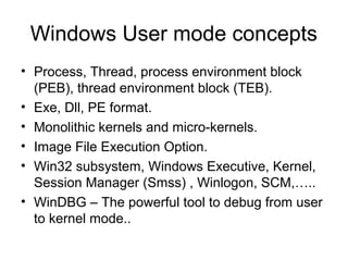 Windows User mode concepts
• Process, Thread, process environment block
  (PEB), thread environment block (TEB).
• Exe, Dll, PE format.
• Monolithic kernels and micro-kernels.
• Image File Execution Option.
• Win32 subsystem, Windows Executive, Kernel,
  Session Manager (Smss) , Winlogon, SCM,…..
• WinDBG – The powerful tool to debug from user
  to kernel mode..
 