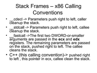 Stack Frames – x86 Calling
             Conventions
• __cdecl -> Parameters push right to left, caller
  cleanup the stack.
• __stdcall -> Parameters push right to left, callee
  cleanup the stack.
• __fastcall ->The first two DWORD-or-smaller
  arguments are passed in the ecx and edx
  registers. The remaining parameters are passed
  on the stack, pushed right to left. The callee
  cleans the stack.
• C++ (this calling convention)-> pushed right
  to left , this pointer in ecx, callee clean the stack.
 