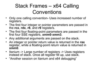 Stack Frames – x64 Calling
              Conventions
• Only one calling convention- Uses increased number of
  registers.
• The first four integer or pointer parameters are passed in
  the rcx, rdx, r8, and r9 registers.
• The first four floating-point parameters are passed in the
  first four SSE registers, xmm0-xmm3.
• Any additional arguments are passed on the stack.
• An integer or pointer return value is returned in the rax
  register, while a floating-point return value is returned in
  xmm0.
• Itanium -> Large number of registers -> Uses registers
  instead of stack. Once all register fill up, use stack.
• “Another session on Itanium and x64 debugging”
 