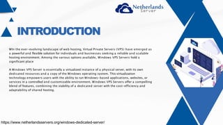 INTRODUCTION
WIn the ever-evolving landscape of web hosting, Virtual Private Servers (VPS) have emerged as
a powerful and flexible solution for individuals and businesses seeking a reliable and scalable
hosting environment. Among the various options available, Windows VPS Servers hold a
significant place
A Windows VPS Server is essentially a virtualized instance of a physical server, with its own
dedicated resources and a copy of the Windows operating system. This virtualization
technology empowers users with the ability to run Windows-based applications, websites, or
services in a controlled and customizable environment. Windows VPS Servers offer a compelling
blend of features, combining the stability of a dedicated server with the cost-efficiency and
adaptability of shared hosting.
https://www.netherlandsservers.org/windows-dedicated-server/
 
