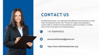CONTACT US
At Netherlands Server, we understand that effective communication is at the
heart of exceptional service. Our "Contact Us" page is your gateway to
connect with us, whether you have inquiries, require assistance, or simply
want to learn more about our hosting solutions.
+91 6387659722
serversnetherlands@gmail.com
https://www.netherlandsservers.org/
 